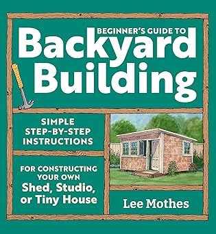 Beginner's Guide to Backyard Building: Simple Step-by-Step Instructions for Constructing Your Own Shed, Studio, or Tiny House by Lee Mothes